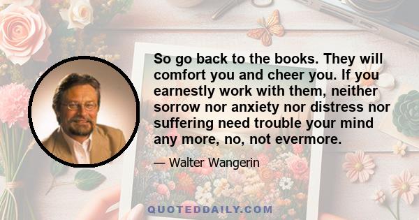 So go back to the books. They will comfort you and cheer you. If you earnestly work with them, neither sorrow nor anxiety nor distress nor suffering need trouble your mind any more, no, not evermore.