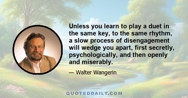 Unless you learn to play a duet in the same key, to the same rhythm, a slow process of disengagement will wedge you apart, first secretly, psychologically, and then openly and miserably.