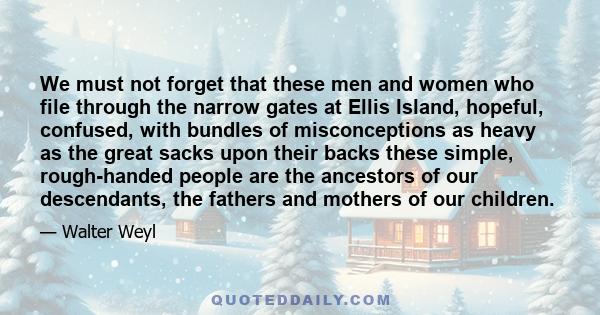 We must not forget that these men and women who file through the narrow gates at Ellis Island, hopeful, confused, with bundles of misconceptions as heavy as the great sacks upon their backs these simple, rough-handed