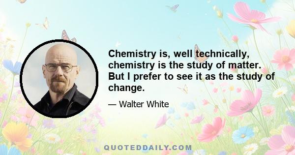 Chemistry is, well technically, chemistry is the study of matter. But I prefer to see it as the study of change.