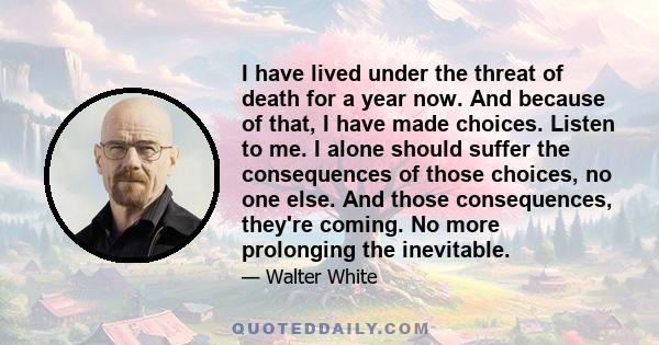 I have lived under the threat of death for a year now. And because of that, I have made choices. Listen to me. I alone should suffer the consequences of those choices, no one else. And those consequences, they're