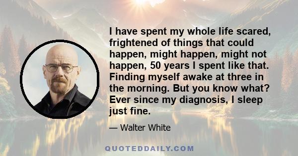 I have spent my whole life scared, frightened of things that could happen, might happen, might not happen, 50 years I spent like that. Finding myself awake at three in the morning. But you know what? Ever since my