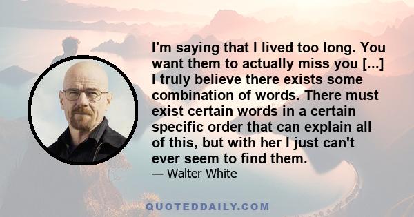 I'm saying that I lived too long. You want them to actually miss you [...] I truly believe there exists some combination of words. There must exist certain words in a certain specific order that can explain all of this, 