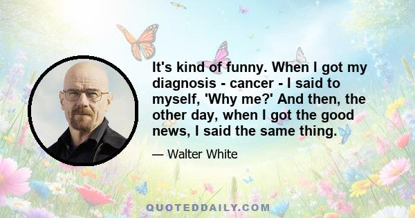 It's kind of funny. When I got my diagnosis - cancer - I said to myself, 'Why me?' And then, the other day, when I got the good news, I said the same thing.