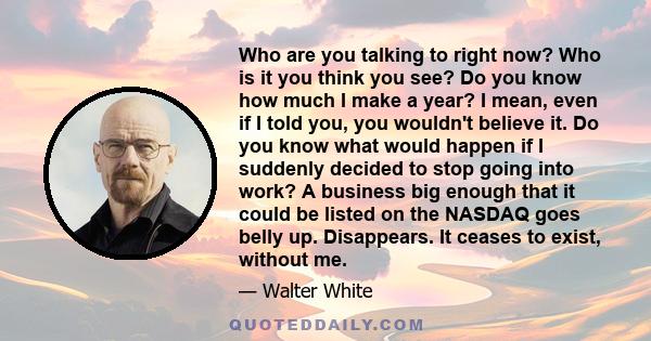 Who are you talking to right now? Who is it you think you see? Do you know how much I make a year? I mean, even if I told you, you wouldn't believe it. Do you know what would happen if I suddenly decided to stop going