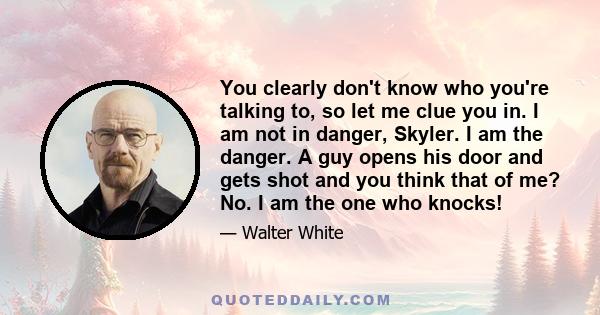 You clearly don't know who you're talking to, so let me clue you in. I am not in danger, Skyler. I am the danger. A guy opens his door and gets shot and you think that of me? No. I am the one who knocks!