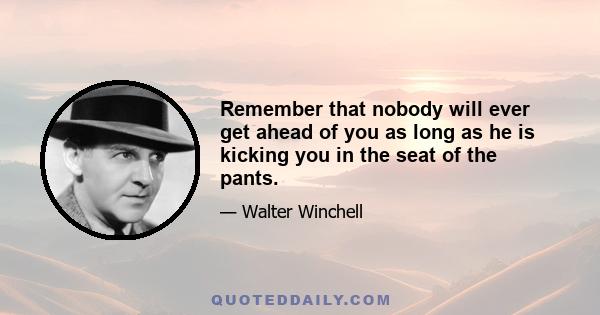 Remember that nobody will ever get ahead of you as long as he is kicking you in the seat of the pants.