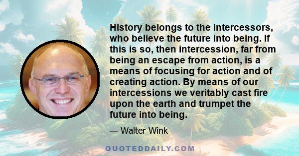 History belongs to the intercessors, who believe the future into being. If this is so, then intercession, far from being an escape from action, is a means of focusing for action and of creating action. By means of our