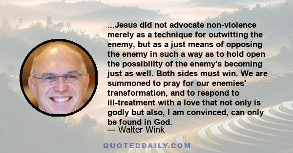 ...Jesus did not advocate non-violence merely as a technique for outwitting the enemy, but as a just means of opposing the enemy in such a way as to hold open the possibility of the enemy's becoming just as well. Both