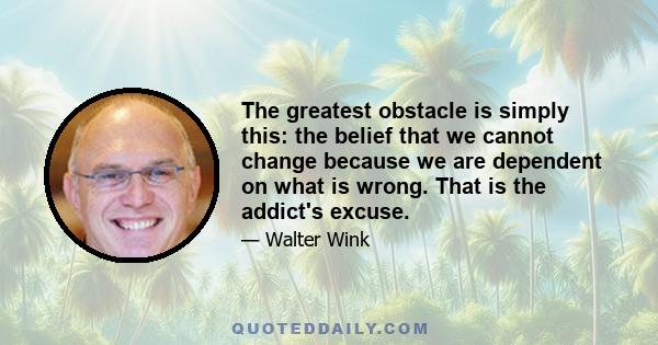 The greatest obstacle is simply this: the belief that we cannot change because we are dependent on what is wrong. That is the addict's excuse.