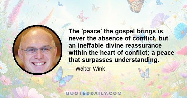 The 'peace' the gospel brings is never the absence of conflict, but an ineffable divine reassurance within the heart of conflict; a peace that surpasses understanding.