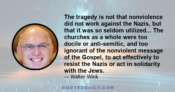 The tragedy is not that nonviolence did not work against the Nazis, but that it was so seldom utilized... The churches as a whole were too docile or anti-semitic, and too ignorant of the nonviolent message of the