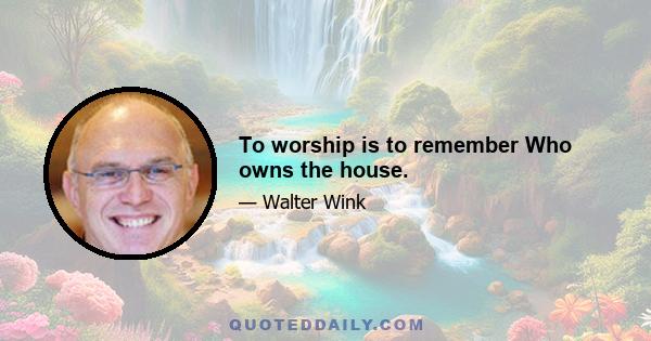 To worship is to remember Who owns the house.