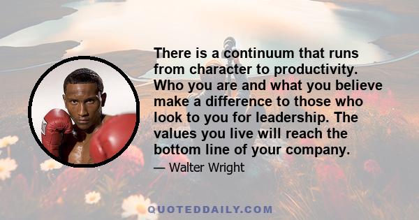 There is a continuum that runs from character to productivity. Who you are and what you believe make a difference to those who look to you for leadership. The values you live will reach the bottom line of your company.