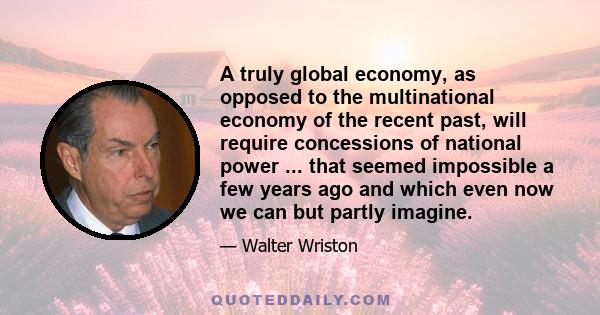 A truly global economy, as opposed to the multinational economy of the recent past, will require concessions of national power ... that seemed impossible a few years ago and which even now we can but partly imagine.