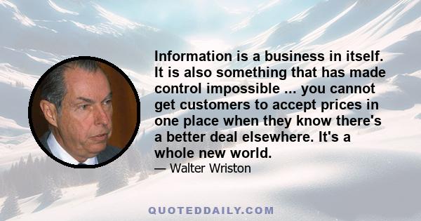 Information is a business in itself. It is also something that has made control impossible ... you cannot get customers to accept prices in one place when they know there's a better deal elsewhere. It's a whole new