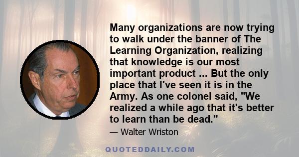 Many organizations are now trying to walk under the banner of The Learning Organization, realizing that knowledge is our most important product ... But the only place that I've seen it is in the Army. As one colonel