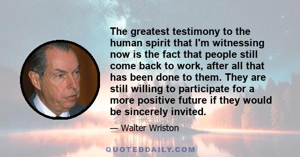 The greatest testimony to the human spirit that I'm witnessing now is the fact that people still come back to work, after all that has been done to them. They are still willing to participate for a more positive future