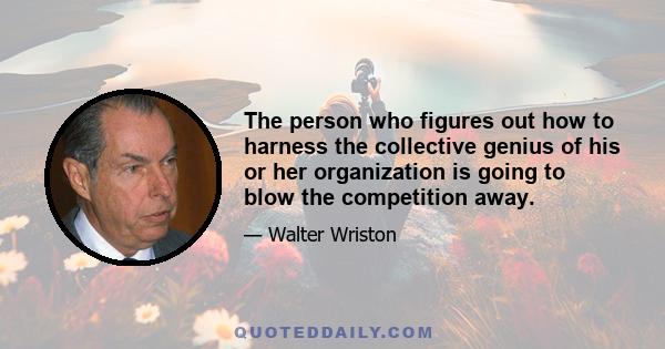 The person who figures out how to harness the collective genius of his or her organization is going to blow the competition away.