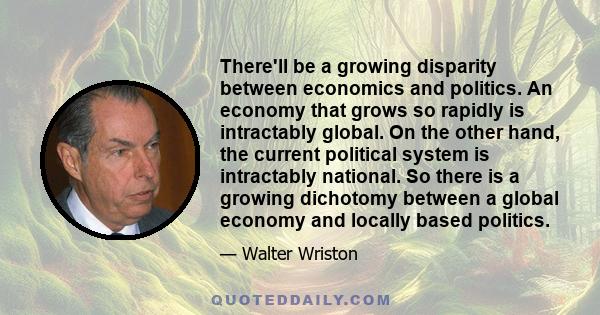 There'll be a growing disparity between economics and politics. An economy that grows so rapidly is intractably global. On the other hand, the current political system is intractably national. So there is a growing