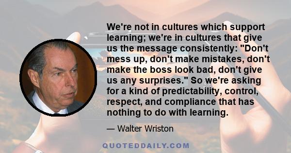 We're not in cultures which support learning; we're in cultures that give us the message consistently: Don't mess up, don't make mistakes, don't make the boss look bad, don't give us any surprises. So we're asking for a 