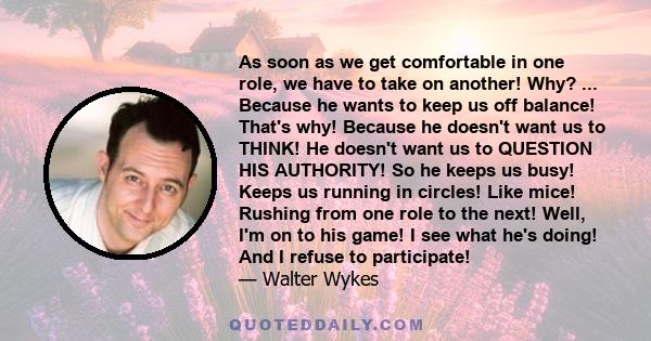 As soon as we get comfortable in one role, we have to take on another! Why? ... Because he wants to keep us off balance! That's why! Because he doesn't want us to THINK! He doesn't want us to QUESTION HIS AUTHORITY! So