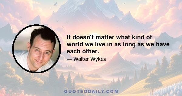 It doesn't matter what kind of world we live in as long as we have each other.