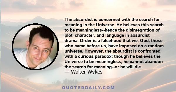 The absurdist is concerned with the search for meaning in the Universe. He believes this search to be meaningless--hence the disintegration of plot, character, and language in absurdist drama. Order is a falsehood that