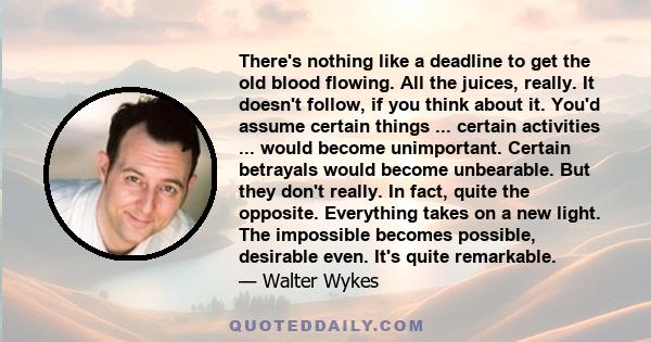 There's nothing like a deadline to get the old blood flowing. All the juices, really. It doesn't follow, if you think about it. You'd assume certain things ... certain activities ... would become unimportant. Certain