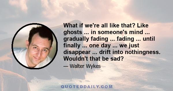 What if we're all like that? Like ghosts ... in someone's mind ... gradually fading ... fading ... until finally ... one day ... we just disappear ... drift into nothingness. Wouldn't that be sad?