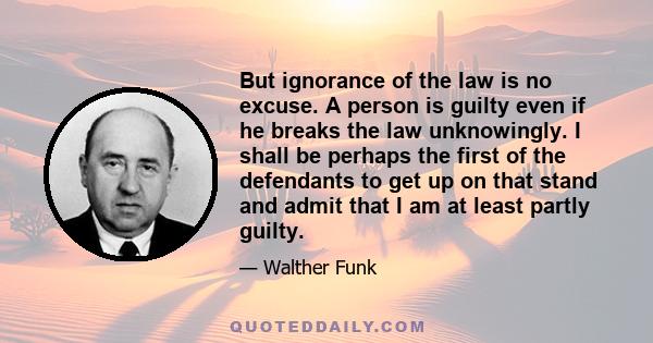 But ignorance of the law is no excuse. A person is guilty even if he breaks the law unknowingly. I shall be perhaps the first of the defendants to get up on that stand and admit that I am at least partly guilty.