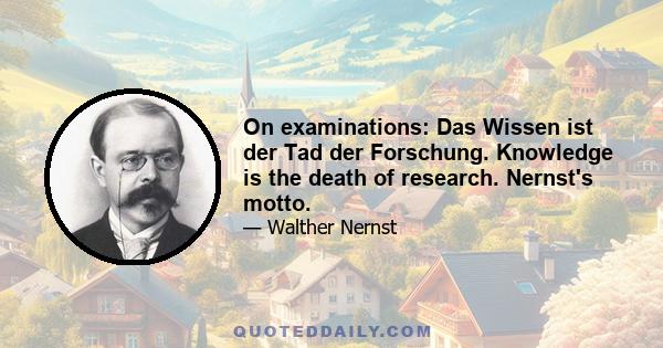 On examinations: Das Wissen ist der Tad der Forschung. Knowledge is the death of research. Nernst's motto.