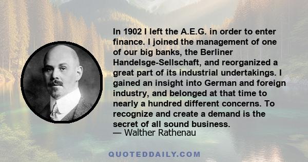 In 1902 I left the A.E.G. in order to enter finance. I joined the management of one of our big banks, the Berliner Handelsge-Sellschaft, and reorganized a great part of its industrial undertakings. I gained an insight