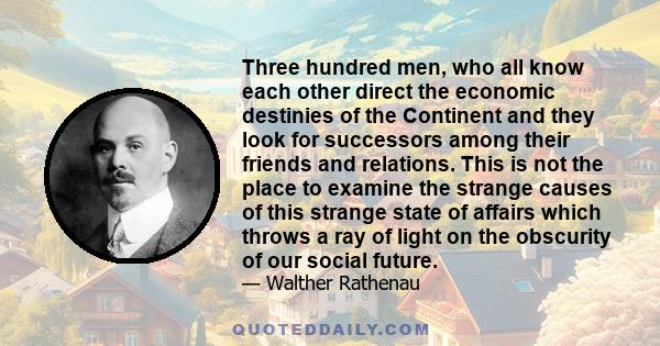 Three hundred men, who all know each other direct the economic destinies of the Continent and they look for successors among their friends and relations. This is not the place to examine the strange causes of this