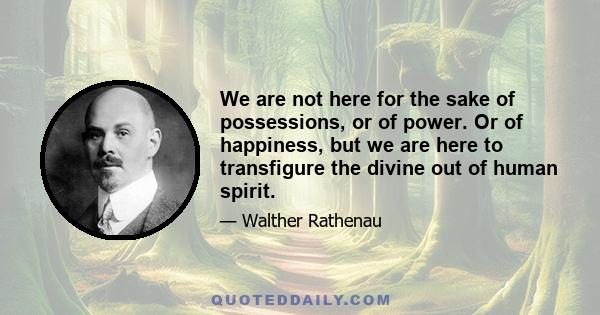 We are not here for the sake of possessions, or of power. Or of happiness, but we are here to transfigure the divine out of human spirit.