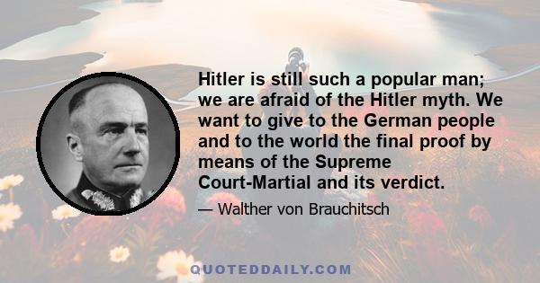 Hitler is still such a popular man; we are afraid of the Hitler myth. We want to give to the German people and to the world the final proof by means of the Supreme Court-Martial and its verdict.