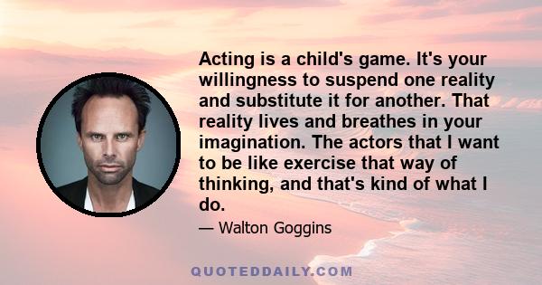 Acting is a child's game. It's your willingness to suspend one reality and substitute it for another. That reality lives and breathes in your imagination. The actors that I want to be like exercise that way of thinking, 