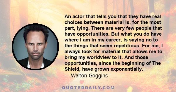 An actor that tells you that they have real choices between material is, for the most part, lying. There are very few people that have opportunities. But what you do have where I am in my career, is saying no to the