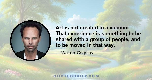 Art is not created in a vacuum. That experience is something to be shared with a group of people, and to be moved in that way.