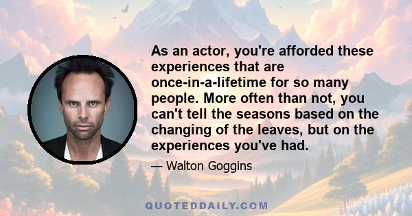 As an actor, you're afforded these experiences that are once-in-a-lifetime for so many people. More often than not, you can't tell the seasons based on the changing of the leaves, but on the experiences you've had.