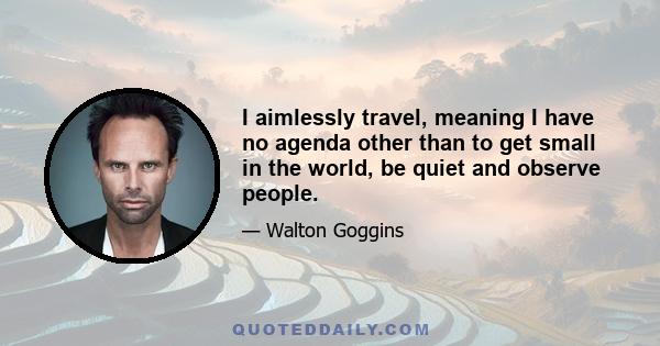 I aimlessly travel, meaning I have no agenda other than to get small in the world, be quiet and observe people.