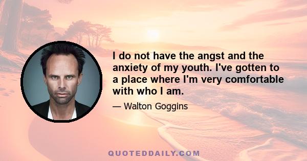 I do not have the angst and the anxiety of my youth. I've gotten to a place where I'm very comfortable with who I am.