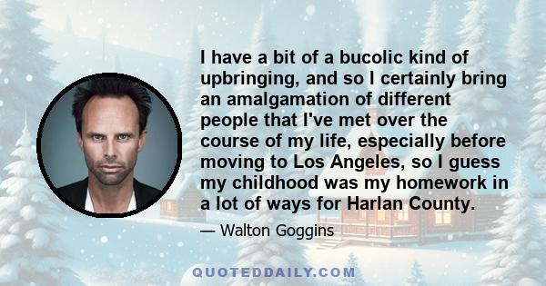 I have a bit of a bucolic kind of upbringing, and so I certainly bring an amalgamation of different people that I've met over the course of my life, especially before moving to Los Angeles, so I guess my childhood was