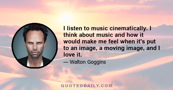 I listen to music cinematically. I think about music and how it would make me feel when it's put to an image, a moving image, and I love it.