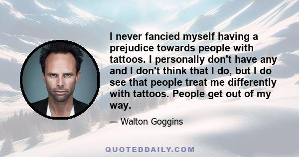 I never fancied myself having a prejudice towards people with tattoos. I personally don't have any and I don't think that I do, but I do see that people treat me differently with tattoos. People get out of my way.