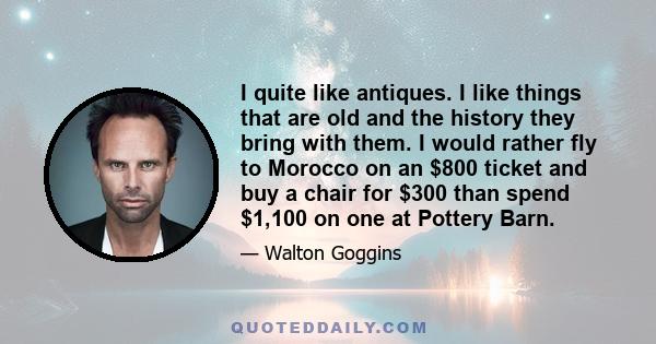 I quite like antiques. I like things that are old and the history they bring with them. I would rather fly to Morocco on an $800 ticket and buy a chair for $300 than spend $1,100 on one at Pottery Barn.