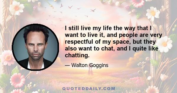 I still live my life the way that I want to live it, and people are very respectful of my space, but they also want to chat, and I quite like chatting.