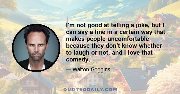 I'm not good at telling a joke, but I can say a line in a certain way that makes people uncomfortable because they don't know whether to laugh or not, and I love that comedy.