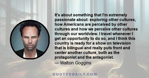 It's about something that I'm extremely passionate about: exploring other cultures, how Americans are perceived by other cultures and how we perceive other cultures through our worldview. I travel whenever I get an