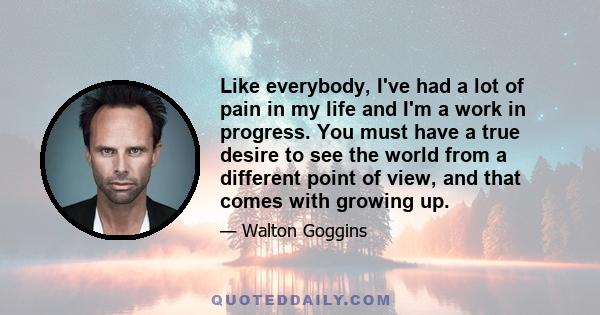 Like everybody, I've had a lot of pain in my life and I'm a work in progress. You must have a true desire to see the world from a different point of view, and that comes with growing up.